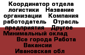 Координатор отдела логистики › Название организации ­ Компания-работодатель › Отрасль предприятия ­ Другое › Минимальный оклад ­ 25 000 - Все города Работа » Вакансии   . Ивановская обл.